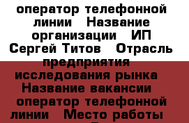 оператор телефонной линии › Название организации ­ ИП Сергей Титов › Отрасль предприятия ­ исследования рынка › Название вакансии ­ оператор телефонной линии › Место работы ­ не важно - Все города Работа » Вакансии   . Адыгея респ.,Адыгейск г.